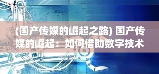 (国产传媒的崛起之路) 国产传媒的崛起：如何借助数字技术推动本土文化全球化的新战略?