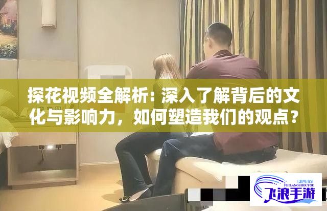 探花视频全解析: 深入了解背后的文化与影响力，如何塑造我们的观点？