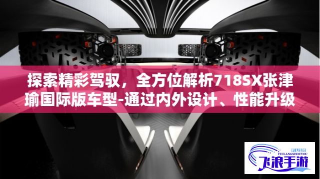 探索精彩驾驭，全方位解析718SX张津瑜国际版车型-通过内外设计、性能升级、科技配置，全面解读超越非凡的驾驶体验