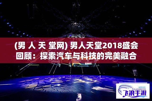 (男 人 天 堂网) 男人天堂2018盛会回顾：探索汽车与科技的完美融合