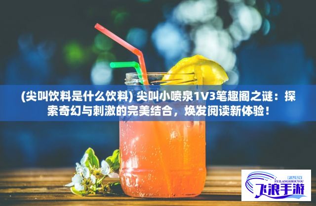 (尖叫饮料是什么饮料) 尖叫小喷泉1V3笔趣阁之谜：探索奇幻与刺激的完美结合，焕发阅读新体验！