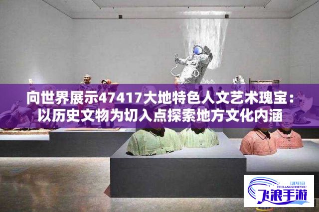 向世界展示47417大地特色人文艺术瑰宝：以历史文物为切入点探索地方文化内涵