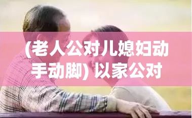 (老人公对儿媳妇动手动脚) 以家公对儿媳妇动手脚为中心：婚姻中如何处理家庭暴力？儿媳面对家庭冲突应告诉丈夫吗？