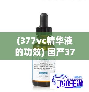 (377vc精华液的功效) 国产377vc精华2真能祛斑吗？揭秘其效果与用户评价！