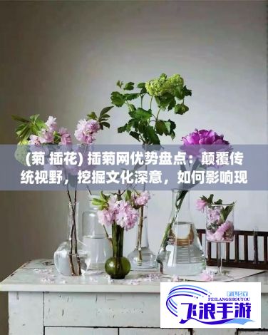 (菊 插花) 插菊网优势盘点：颠覆传统视野，挖掘文化深意，如何影响现代设计趋势？探索背后故事及未来展望。