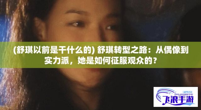 (舒琪以前是干什么的) 舒琪转型之路：从偶像到实力派，她是如何征服观众的？