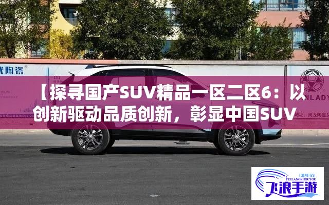 【探寻国产SUV精品一区二区6：以创新驱动品质创新，彰显中国SUV实力与魅力】