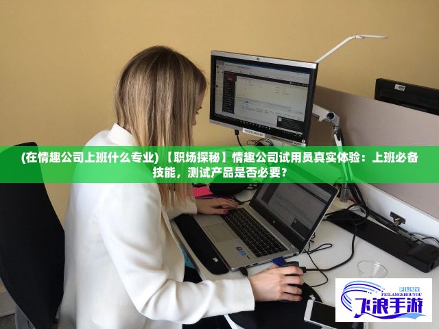 (在情趣公司上班什么专业) 【职场探秘】情趣公司试用员真实体验：上班必备技能，测试产品是否必要？