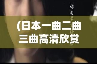 (日本一曲二曲三曲高清欣赏视频) 日本一曲二曲三曲高清欣赏：深度解析传统歌谣背后的文化内涵与历史故事