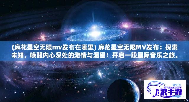 (麻花星空无限mv发布在哪里) 麻花星空无限MV发布：探索未知，唤醒内心深处的激情与渴望！开启一段星际音乐之旅。