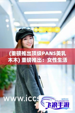 (重磅推出顶级PANS美乳木木) 重磅推出：女性生活真实体验纪录片，《她的故事：现代女性在线观看生活挑战》引发全球关注